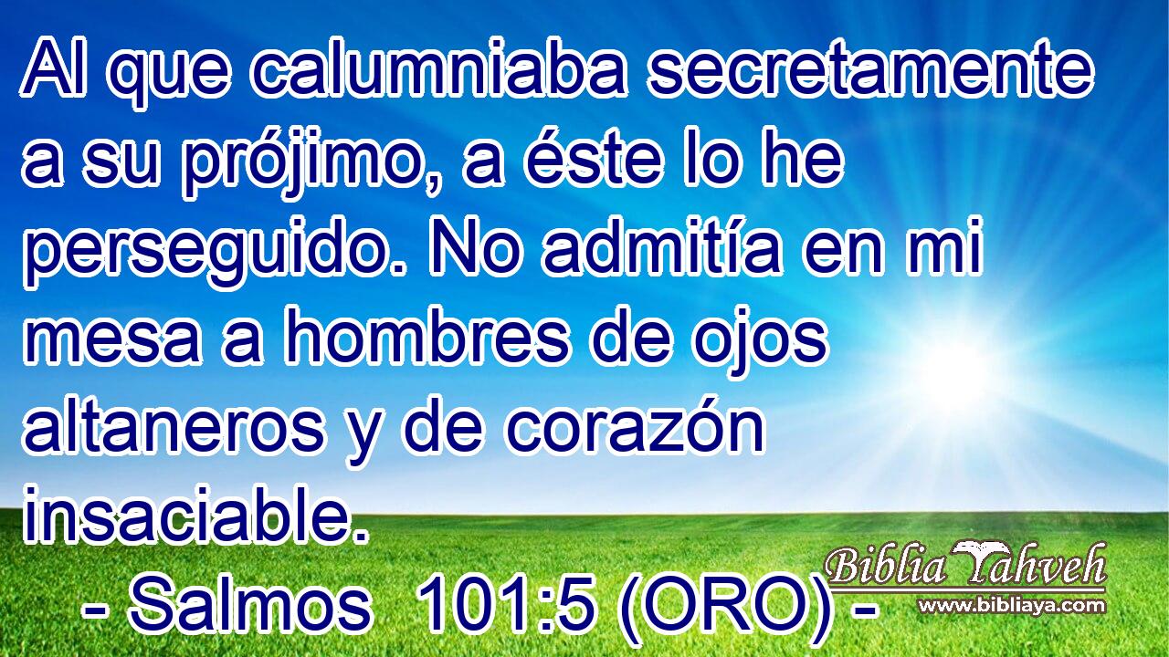  Al que calumniaba secretamente a su prójimo, a éste lo he perseguido. No admitía en mi mesa a hombres de ojos altaneros y de corazón insaciable. 