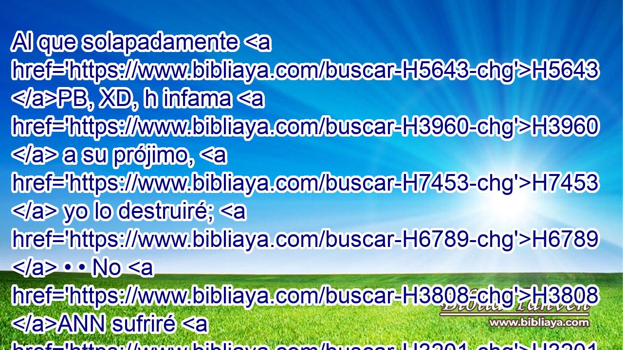 Al que solapadamente H5643 PB, XD, h infama H3960  a su prójimo, H7453  yo lo destruiré; H6789  • • No H3808 ANN sufriré H3201  al de ojos H5869  altaneros H1362  y de corazón H3824  vanidoso. H7342  