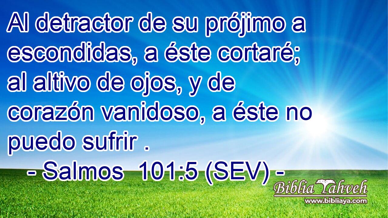 Al detractor de su prójimo a escondidas, a éste cortaré; al altivo de ojos, y de corazón vanidoso, a éste no puedo sufrir .