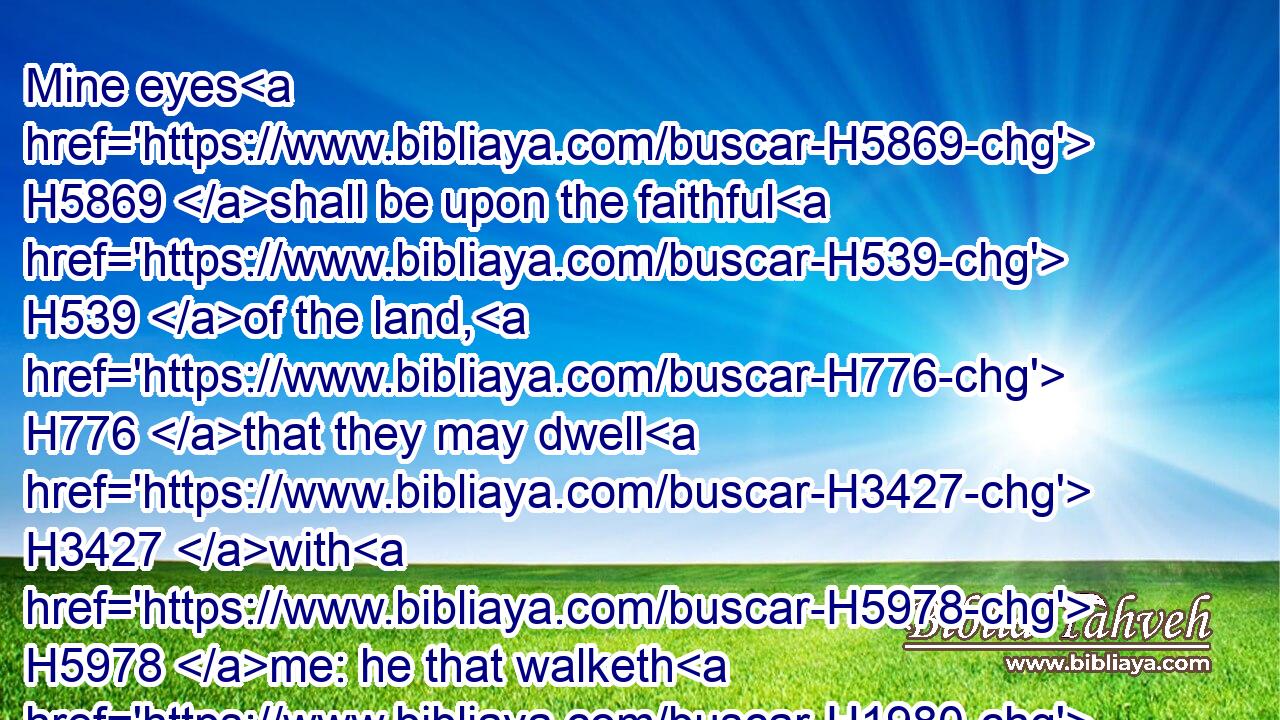 Mine eyes H5869 shall be upon the faithful H539 of the land, H776 that they may dwell H3427 with H5978 me: he that walketh H1980 in a perfect H8549 way, H1870 he H1931 shall serve H8334 me.