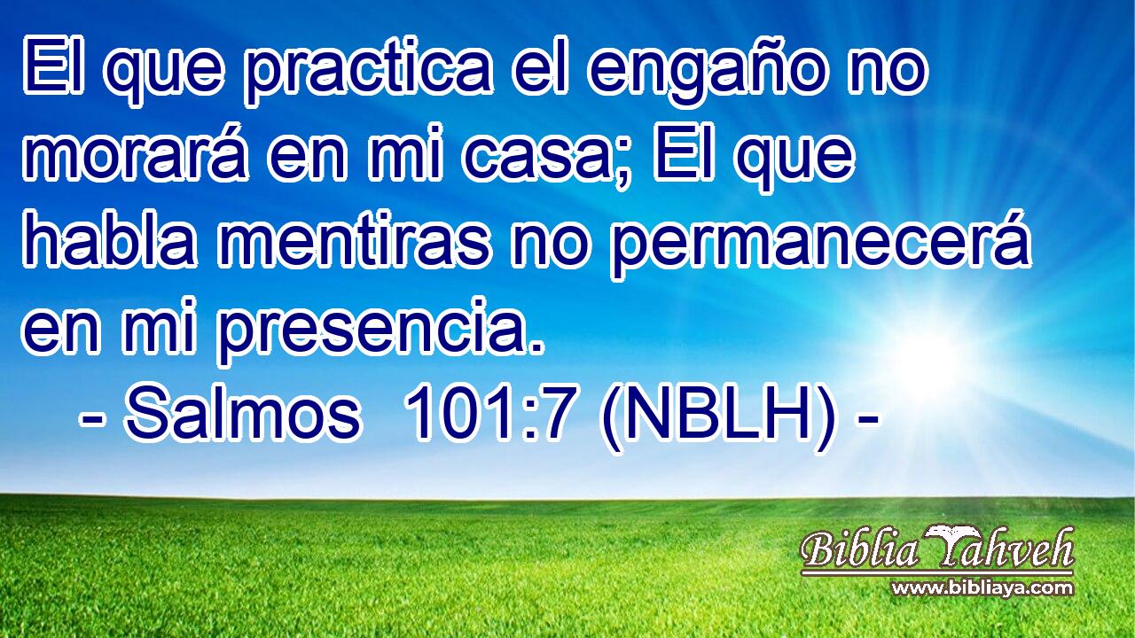  El que practica el engaño no morará en mi casa; El que habla mentiras no permanecerá en mi presencia. 