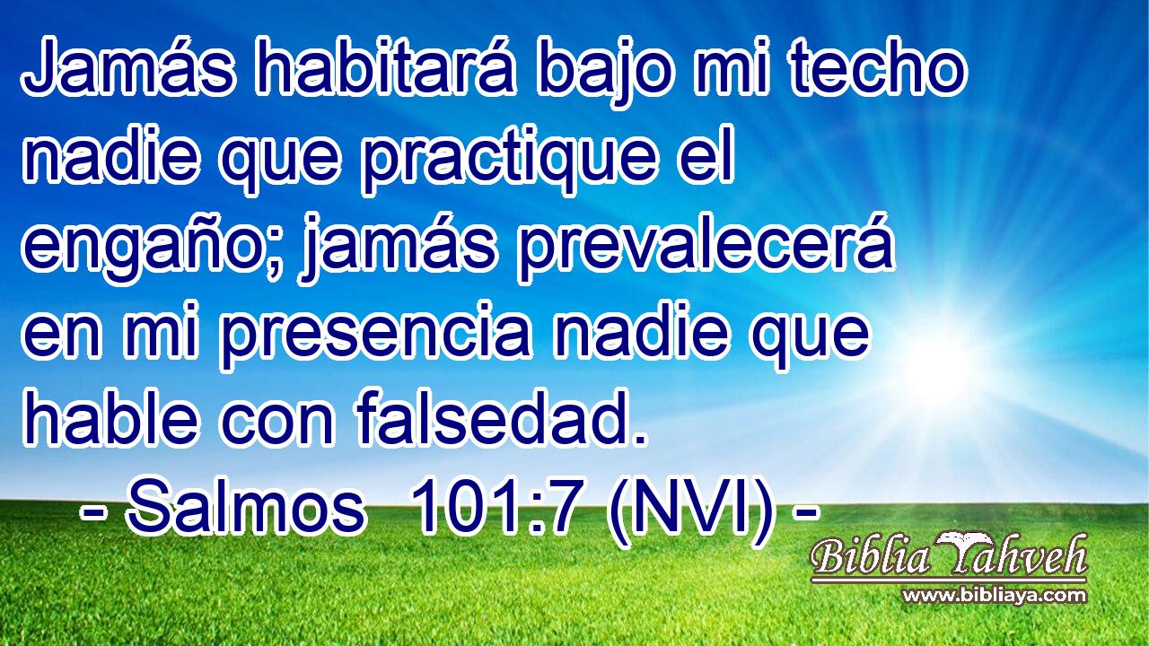  Jamás habitará bajo mi techo nadie que practique el engaño; jamás prevalecerá en mi presencia nadie que hable con falsedad. 