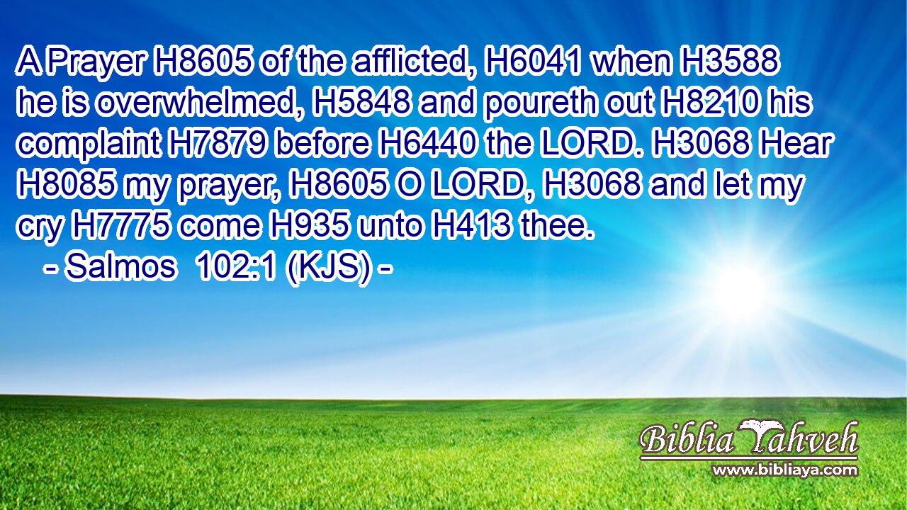 A Prayer H8605 of the afflicted, H6041 when H3588 he is overwhelmed, H5848 and poureth out H8210 his complaint H7879 before H6440 the LORD. H3068 Hear H8085 my prayer, H8605 O LORD, H3068 and let my cry H7775 come H935 unto H413 thee.