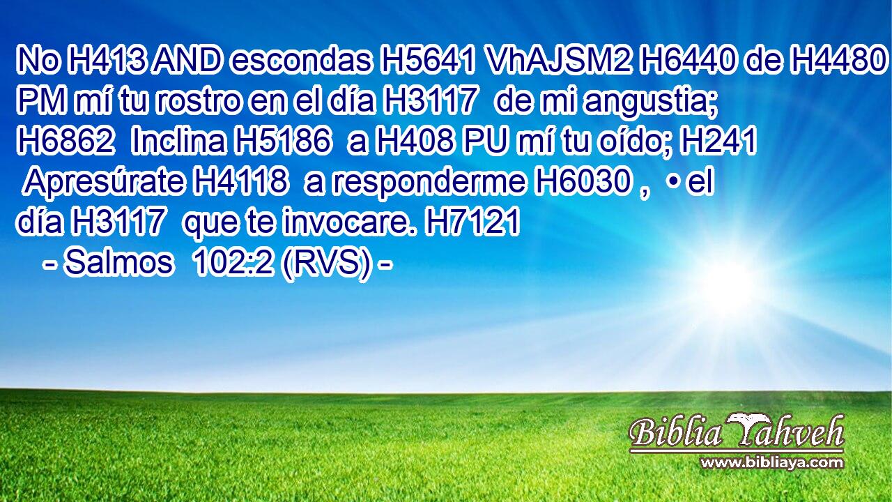 No H413 AND escondas H5641 VhAJSM2 H6440 de H4480 PM mí tu rostro en el día H3117  de mi angustia; H6862  Inclina H5186  a H408 PU mí tu oído; H241  Apresúrate H4118  a responderme H6030 ,  • el día H3117  que te invocare. H7121  