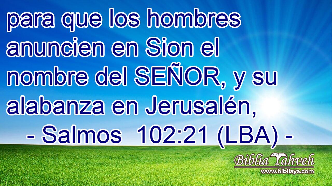 para que los hombres anuncien en Sion el nombre del SEÑOR, y su alabanza en Jerusalén,