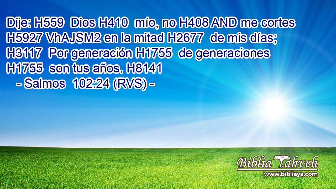 Dije: H559  Dios H410  mío, no H408 AND me cortes H5927 VhAJSM2 en la mitad H2677  de mis días; H3117  Por generación H1755  de generaciones H1755  son tus años. H8141  