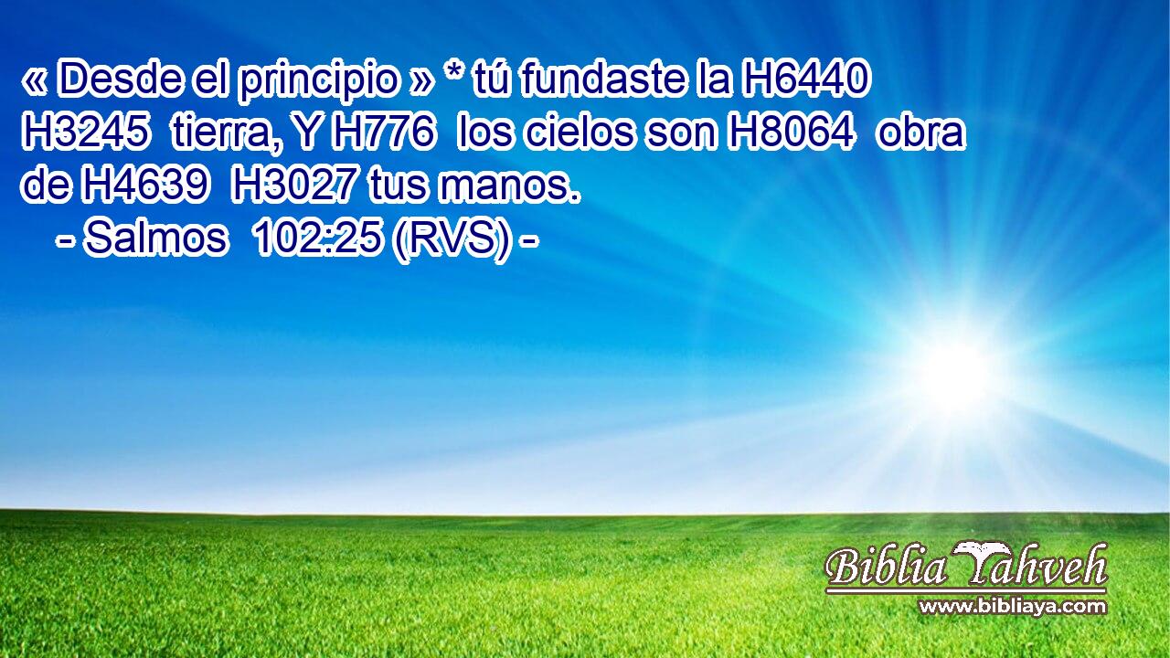 « Desde el principio » * tú fundaste la H6440 H3245  tierra, Y H776  los cielos son H8064  obra de H4639  H3027 tus manos. 