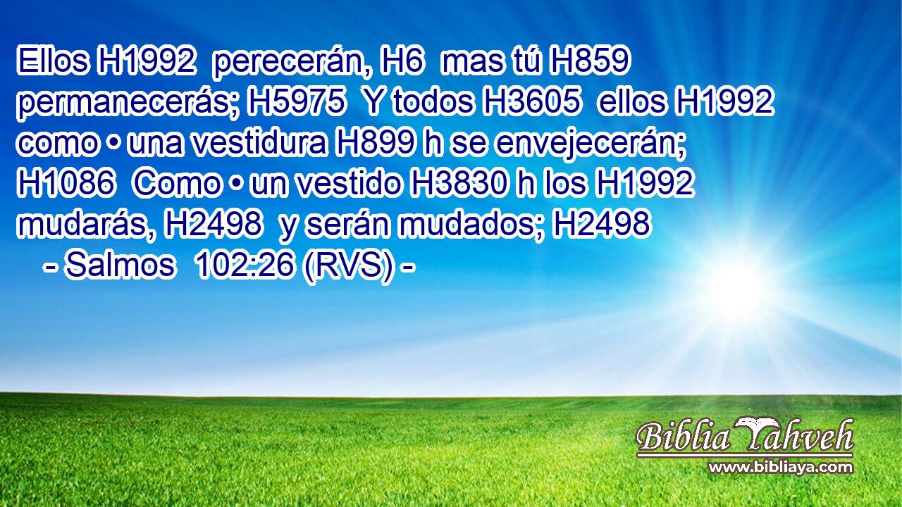 Ellos H1992  perecerán, H6  mas tú H859  permanecerás; H5975  Y todos H3605  ellos H1992  como • una vestidura H899 h se envejecerán; H1086  Como • un vestido H3830 h los H1992  mudarás, H2498  y serán mudados; H2498  