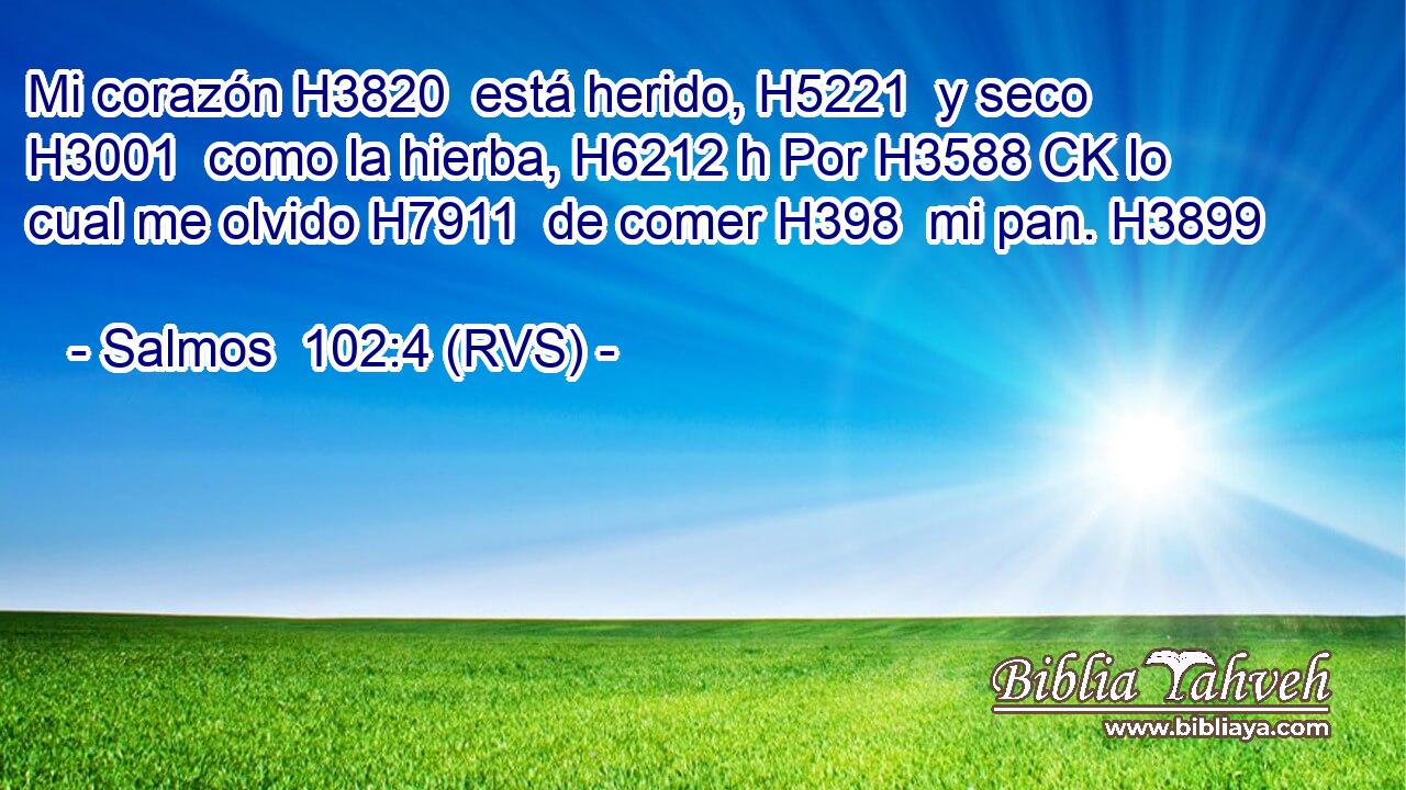 Mi corazón H3820  está herido, H5221  y seco H3001  como la hierba, H6212 h Por H3588 CK lo cual me olvido H7911  de comer H398  mi pan. H3899  