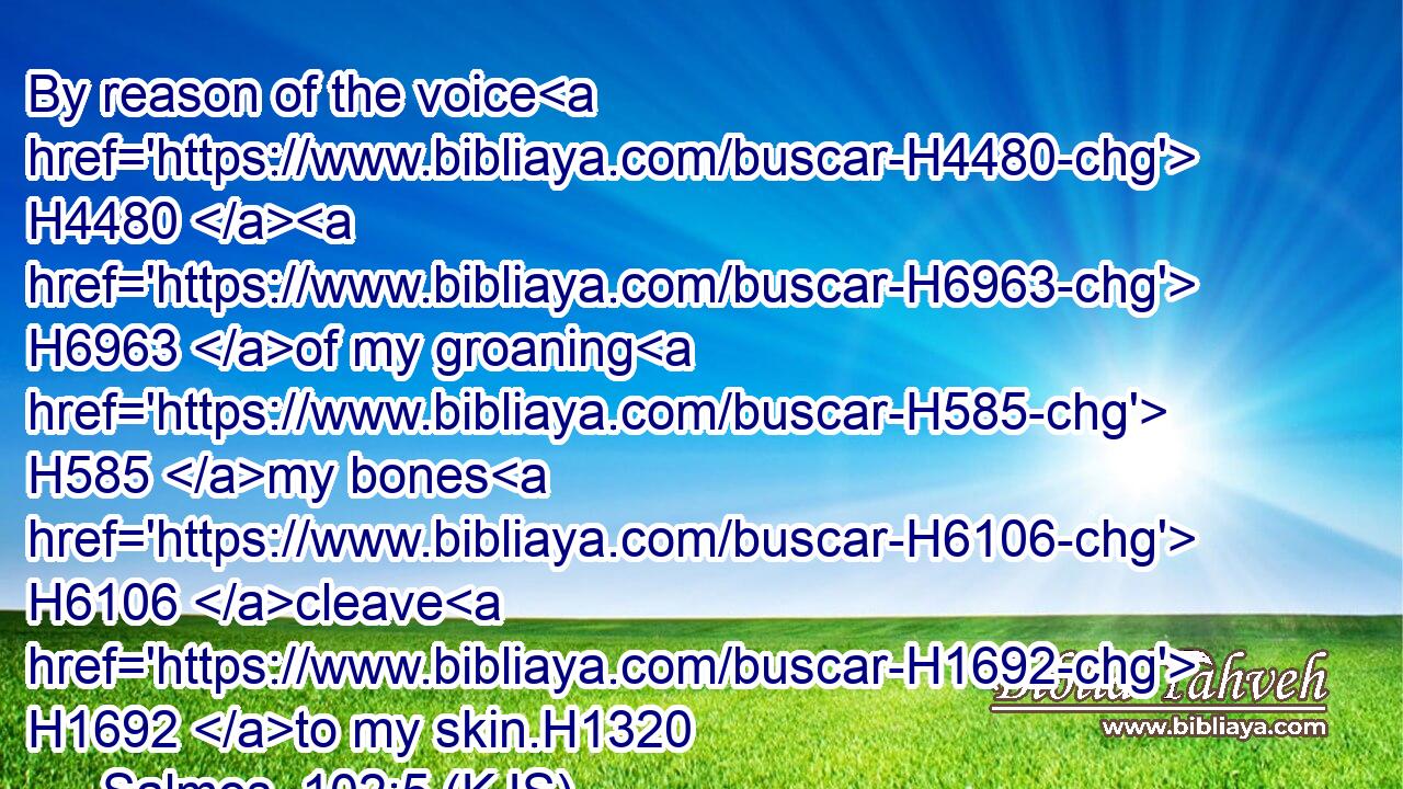 By reason of the voice H4480  H6963 of my groaning H585 my bones H6106 cleave H1692 to my skin.H1320