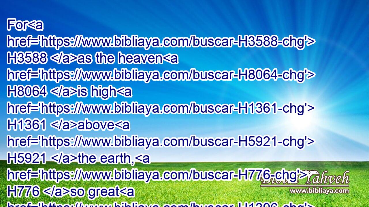 For H3588 as the heaven H8064 is high H1361 above H5921 the earth, H776 so great H1396 is his mercy H2617 toward H5921 them that fear H3373 him.