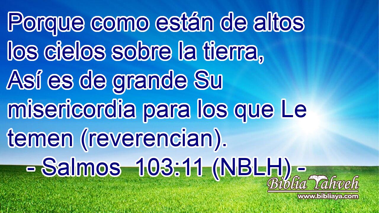  Porque como están de altos los cielos sobre la tierra, Así es de grande Su misericordia para los que Le temen (reverencian). 