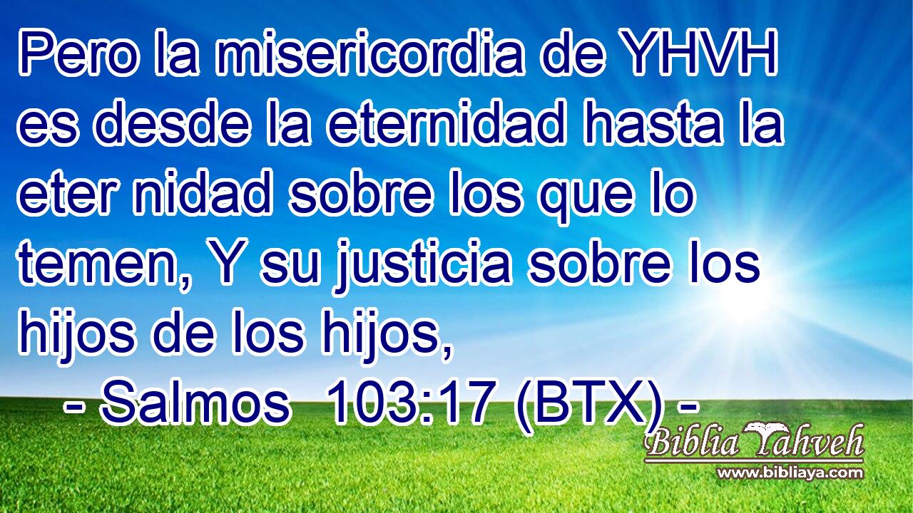 Pero la misericordia de YHVH es desde la eternidad hasta la eter nidad sobre los que lo temen, Y su justicia sobre los hijos de los hijos,