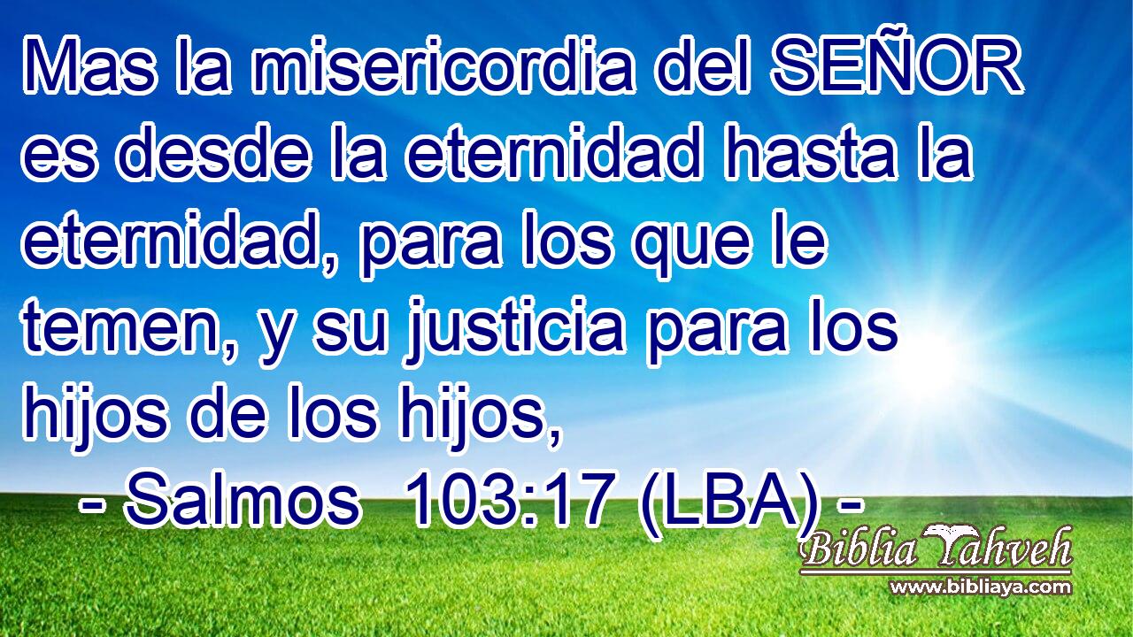 Mas la misericordia del SEÑOR es desde la eternidad hasta la eternidad, para los que le temen, y su justicia para los hijos de los hijos,