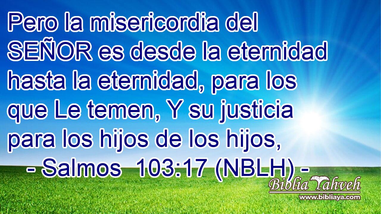  Pero la misericordia del SEÑOR es desde la eternidad hasta la eternidad, para los que Le temen, Y su justicia para los hijos de los hijos, 