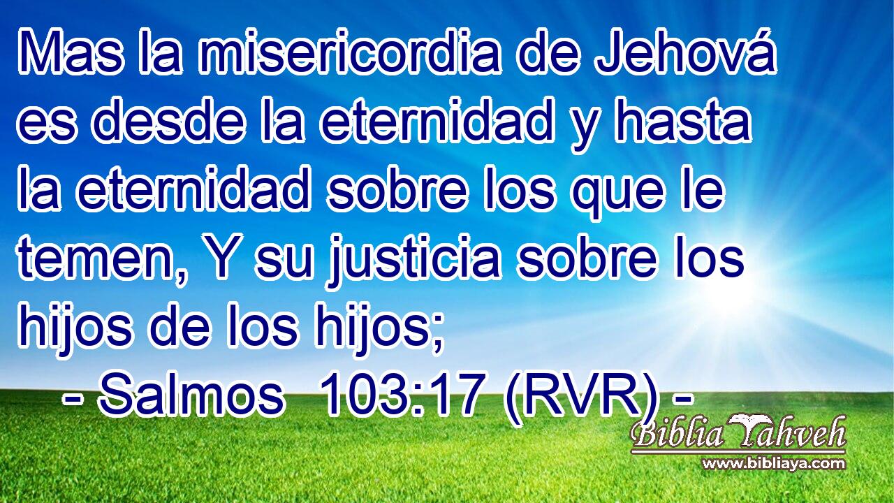 Mas la misericordia de Jehová es desde la eternidad y hasta la eternidad sobre los que le temen, Y su justicia sobre los hijos de los hijos;
