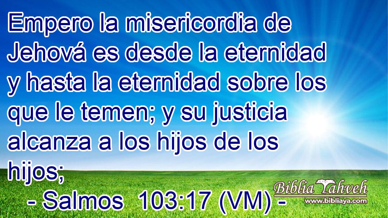  Empero la misericordia de Jehová es desde la eternidad y hasta la eternidad sobre los que le temen; y su justicia alcanza a los hijos de los hijos; 