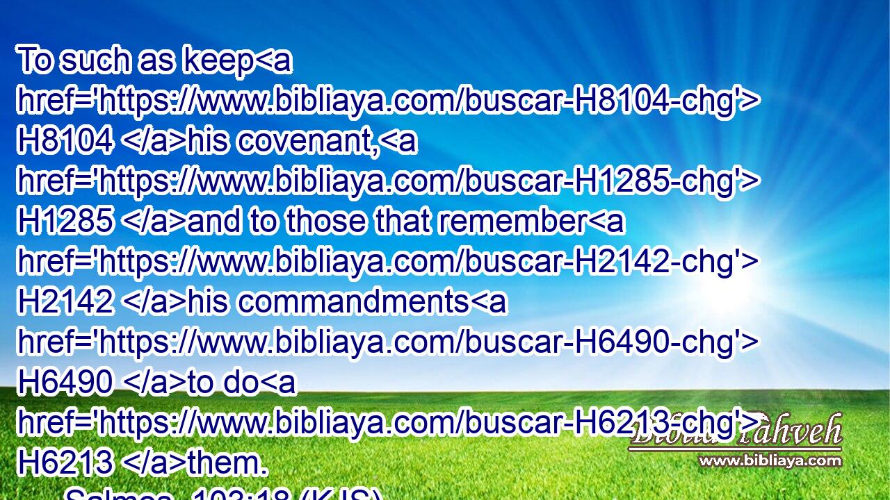 To such as keep H8104 his covenant, H1285 and to those that remember H2142 his commandments H6490 to do H6213 them.