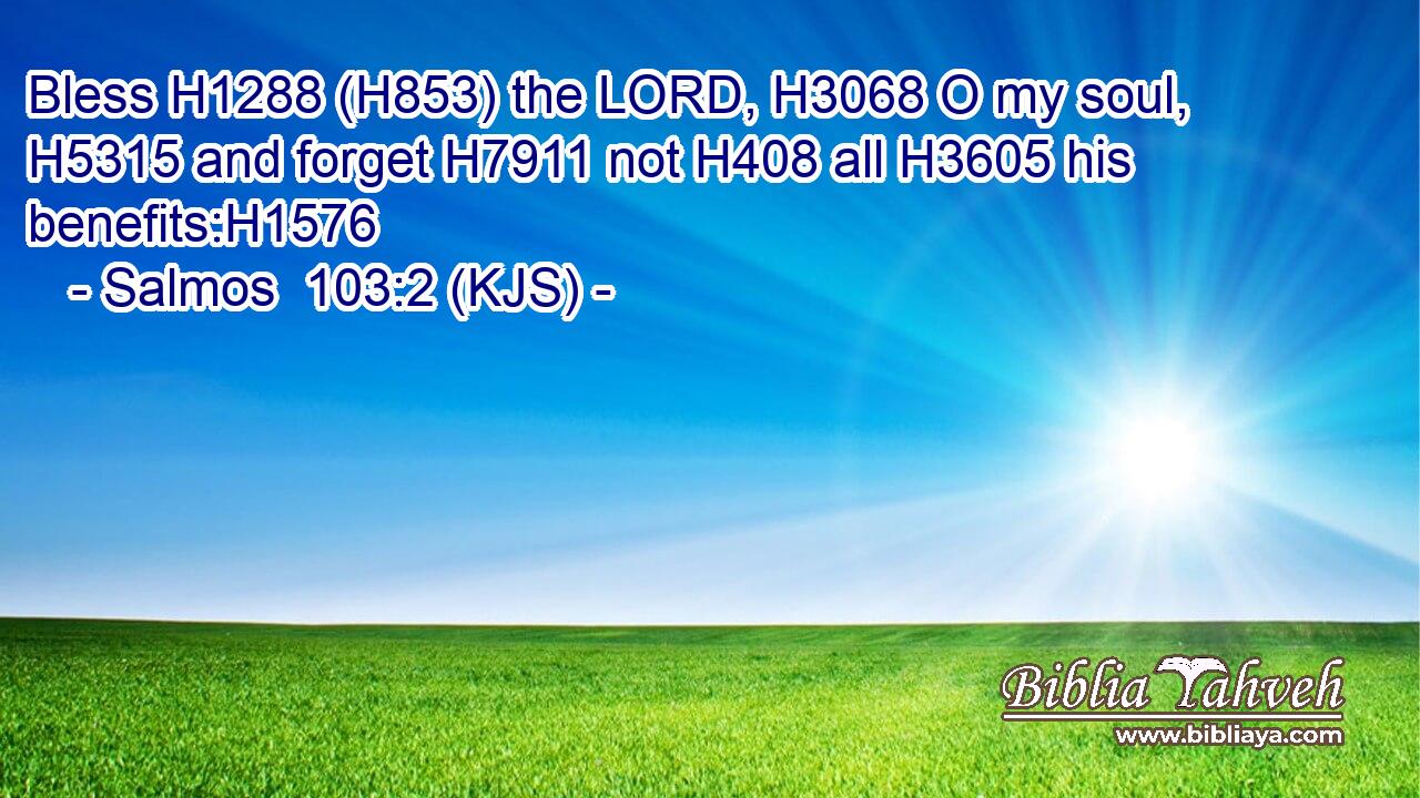 Bless H1288 (H853) the LORD, H3068 O my soul, H5315 and forget H7911 not H408 all H3605 his benefits:H1576