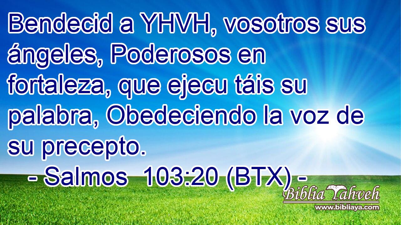 Bendecid a YHVH, vosotros sus ángeles, Poderosos en fortaleza, que ejecu táis su palabra, Obedeciendo la voz de su precepto.