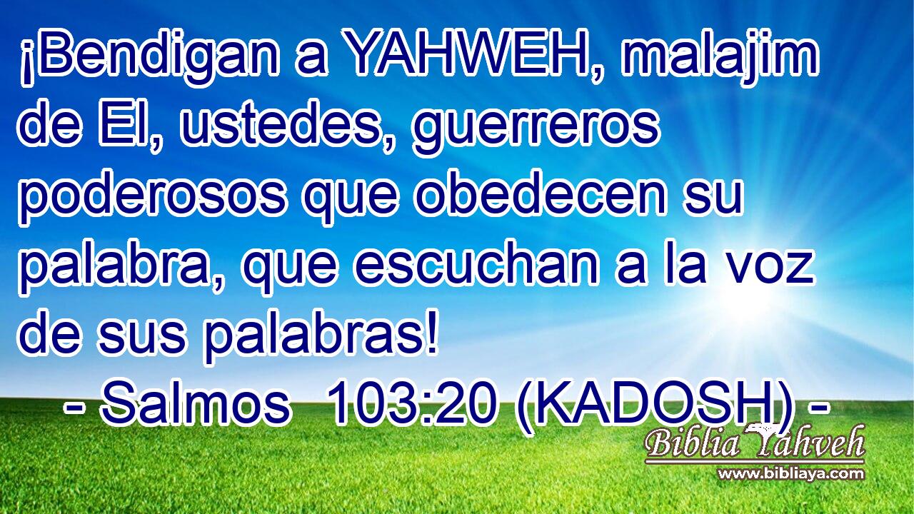  ¡Bendigan a YAHWEH, malajim de El, ustedes, guerreros poderosos que obedecen su palabra, que escuchan a la voz de sus palabras! 