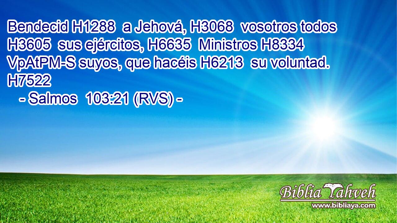Bendecid H1288  a Jehová, H3068  vosotros todos H3605  sus ejércitos, H6635  Ministros H8334 VpAtPM-S suyos, que hacéis H6213  su voluntad. H7522  