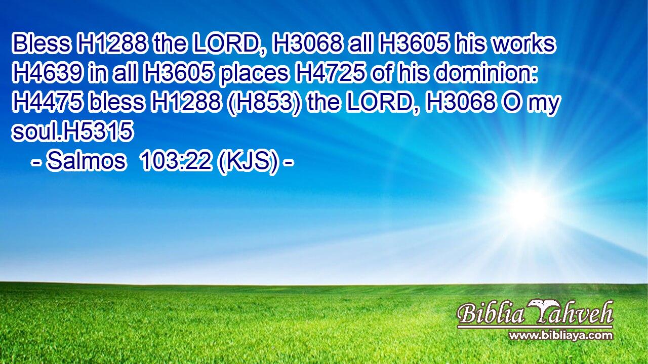 Bless H1288 the LORD, H3068 all H3605 his works H4639 in all H3605 places H4725 of his dominion: H4475 bless H1288 (H853) the LORD, H3068 O my soul.H5315