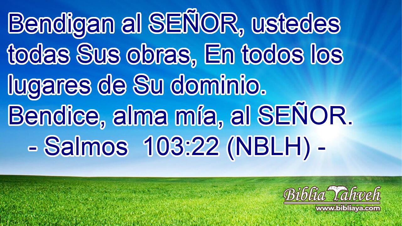  Bendigan al SEÑOR, ustedes todas Sus obras, En todos los lugares de Su dominio. Bendice, alma mía, al SEÑOR. 