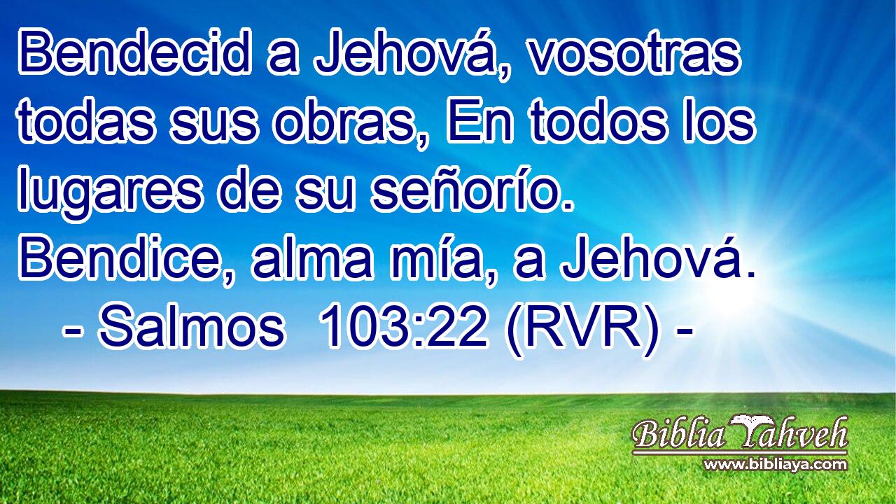 Bendecid a Jehová, vosotras todas sus obras, En todos los lugares de su señorío. Bendice, alma mía, a Jehová.