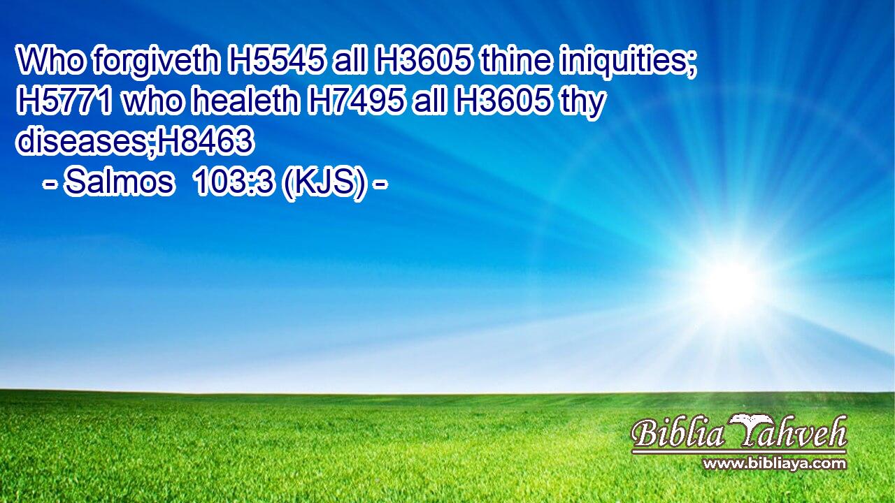 Who forgiveth H5545 all H3605 thine iniquities; H5771 who healeth H7495 all H3605 thy diseases;H8463
