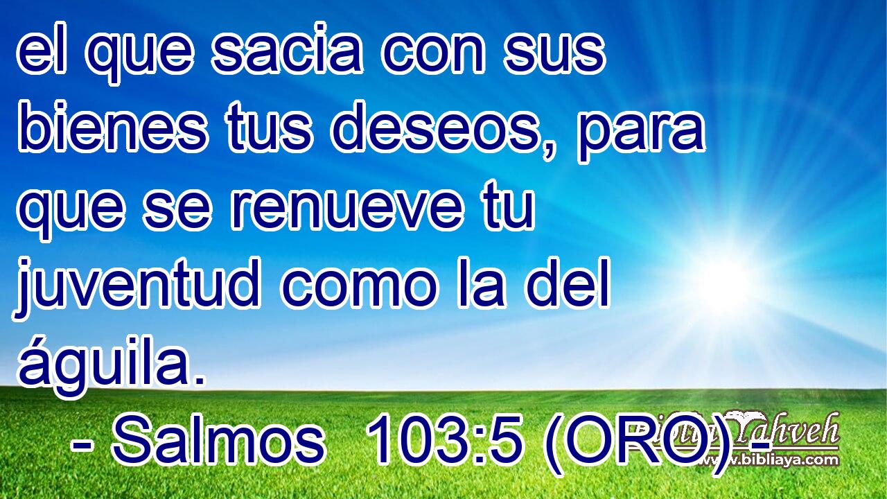  el que sacia con sus bienes tus deseos, para que se renueve tu juventud como la del águila. 