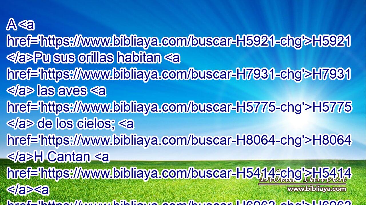A H5921 Pu sus orillas habitan H7931  las aves H5775  de los cielos; H8064 H Cantan H5414 H6963 ,  • entre H996 Pb H6073 las ramas. H6074  