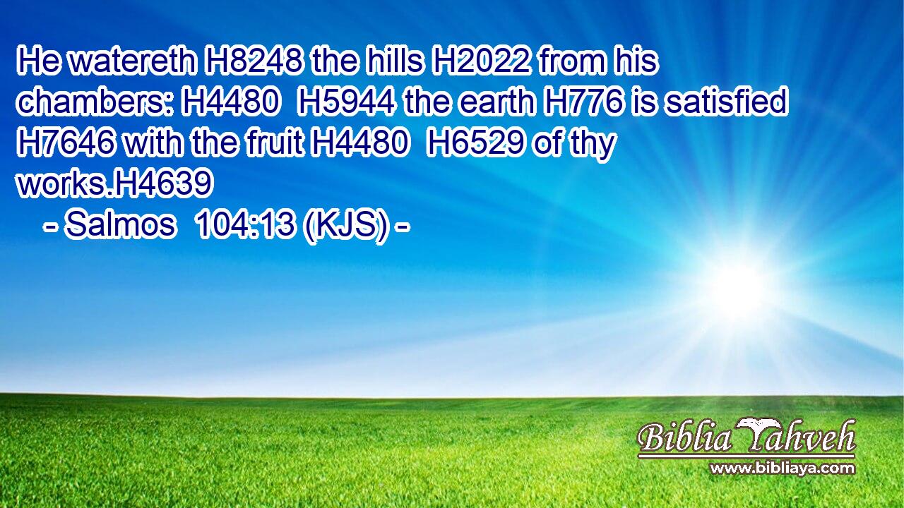 He watereth H8248 the hills H2022 from his chambers: H4480  H5944 the earth H776 is satisfied H7646 with the fruit H4480  H6529 of thy works.H4639