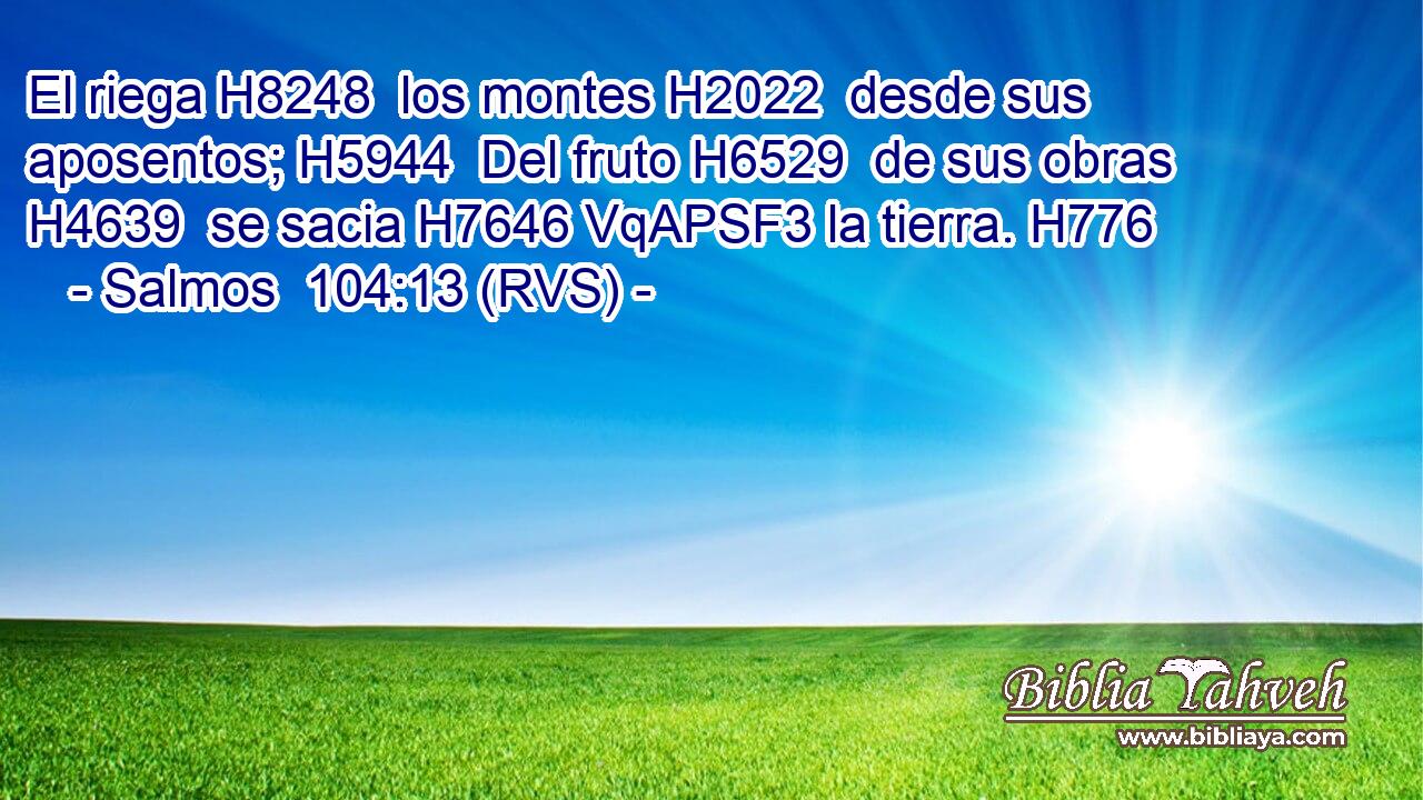 El riega H8248  los montes H2022  desde sus aposentos; H5944  Del fruto H6529  de sus obras H4639  se sacia H7646 VqAPSF3 la tierra. H776  