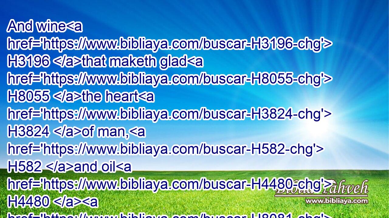 And wine H3196 that maketh glad H8055 the heart H3824 of man, H582 and oil H4480  H8081 to make his face H6440 to shine, H6670 and bread H3899 which strengtheneth H5582 man's H582 heart.H3824