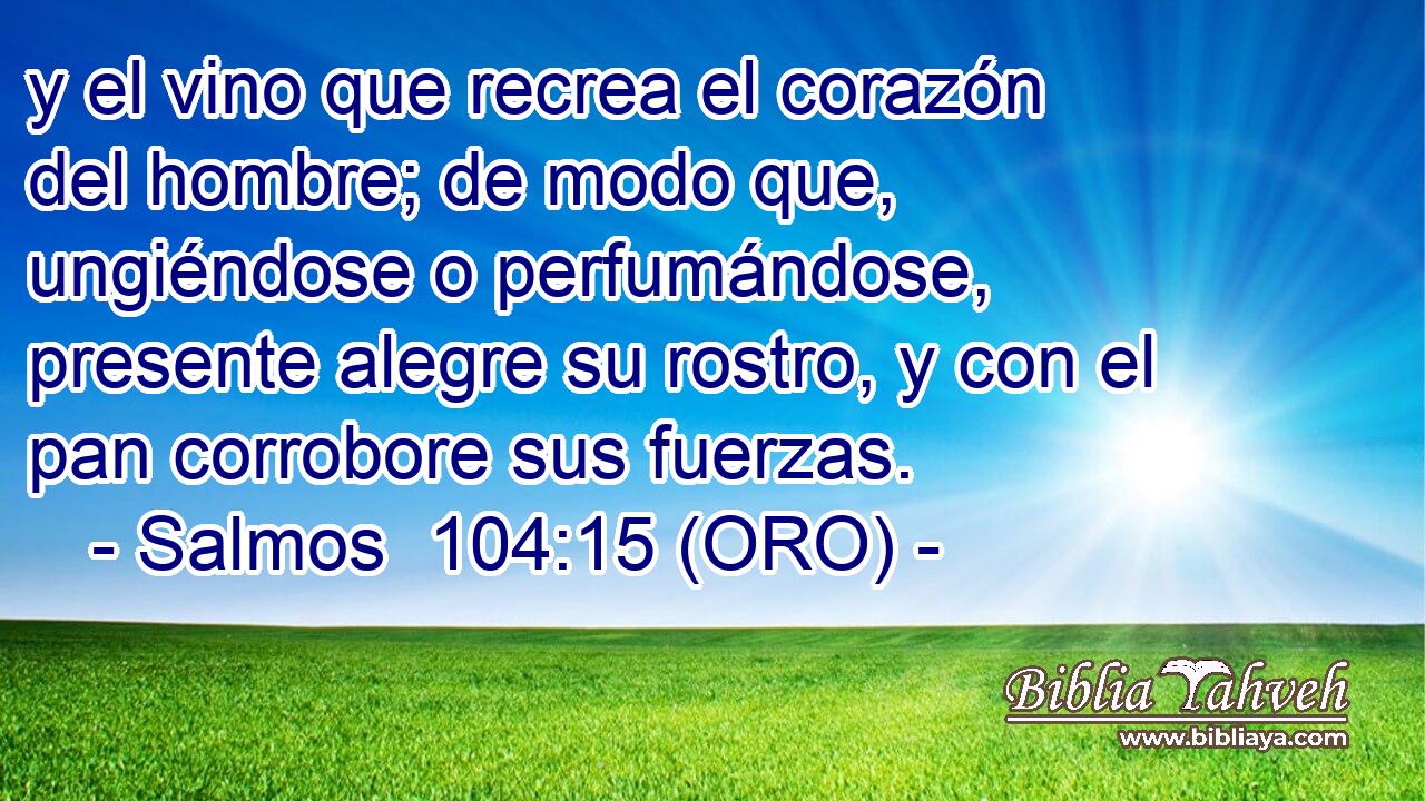  y el vino que recrea el corazón del hombre; de modo que, ungiéndose o perfumándose, presente alegre su rostro, y con el pan corrobore sus fuerzas. 