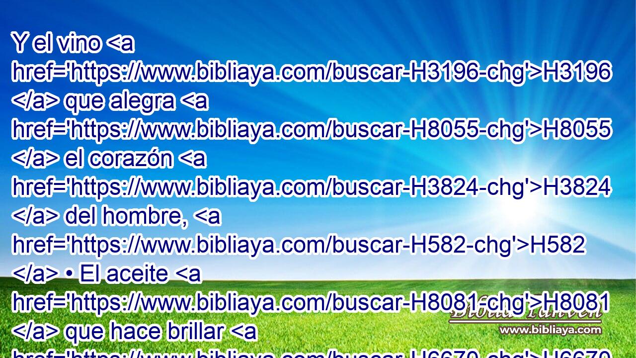 Y el vino H3196  que alegra H8055  el corazón H3824  del hombre, H582  • El aceite H8081  que hace brillar H6670 PL,  H6440 el rostro, Y el pan H3899  que sustenta H5582  la vida H3824  del hombre. H582  