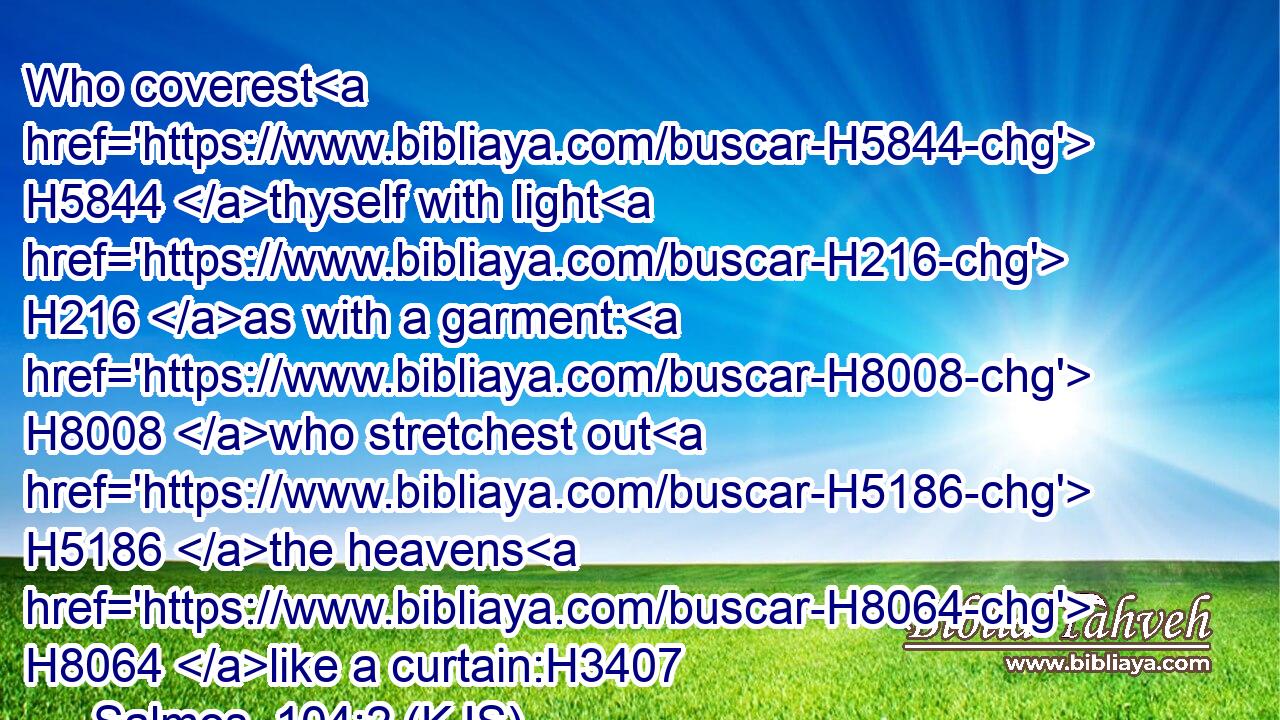 Who coverest H5844 thyself with light H216 as with a garment: H8008 who stretchest out H5186 the heavens H8064 like a curtain:H3407
