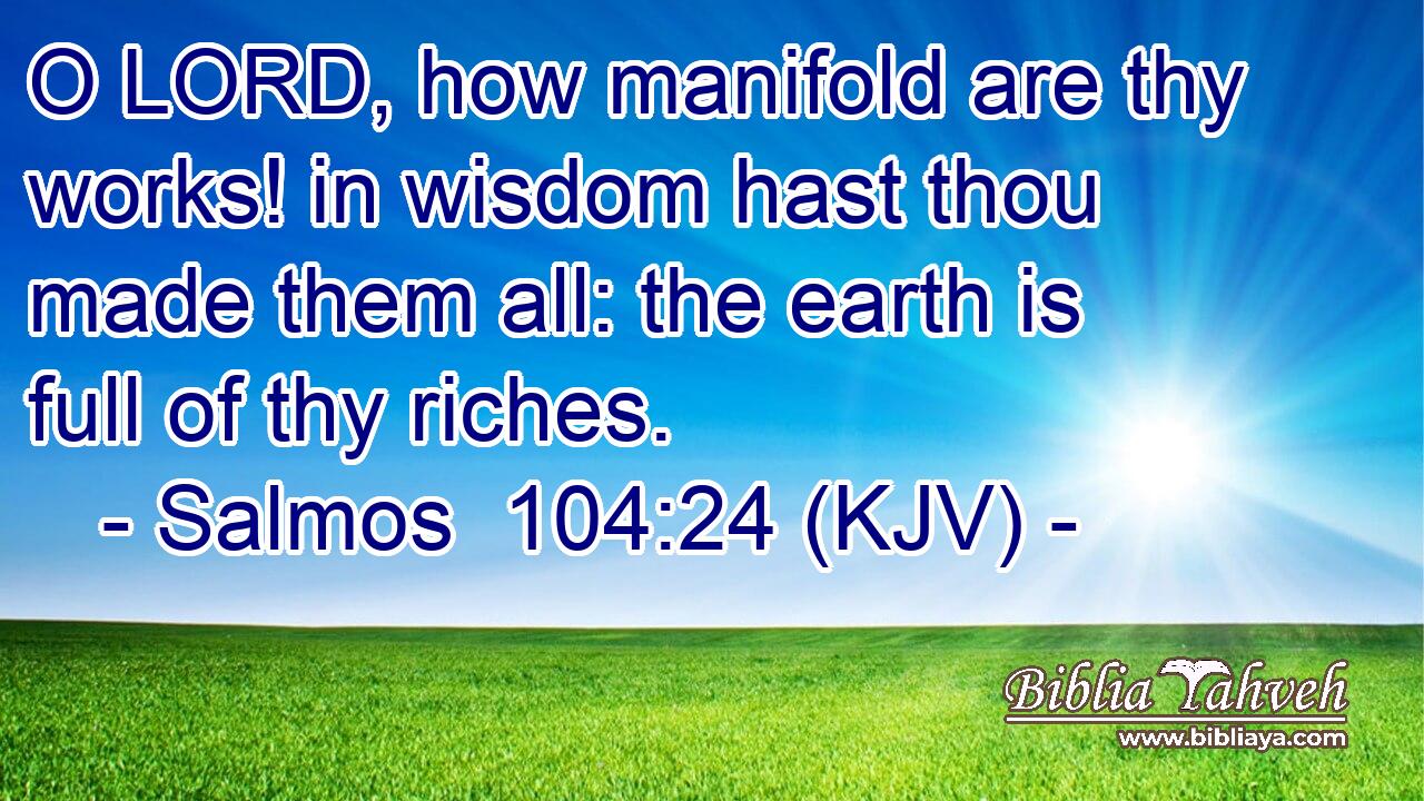 O LORD, how manifold are thy works! in wisdom hast thou made them all: the earth is full of thy riches.