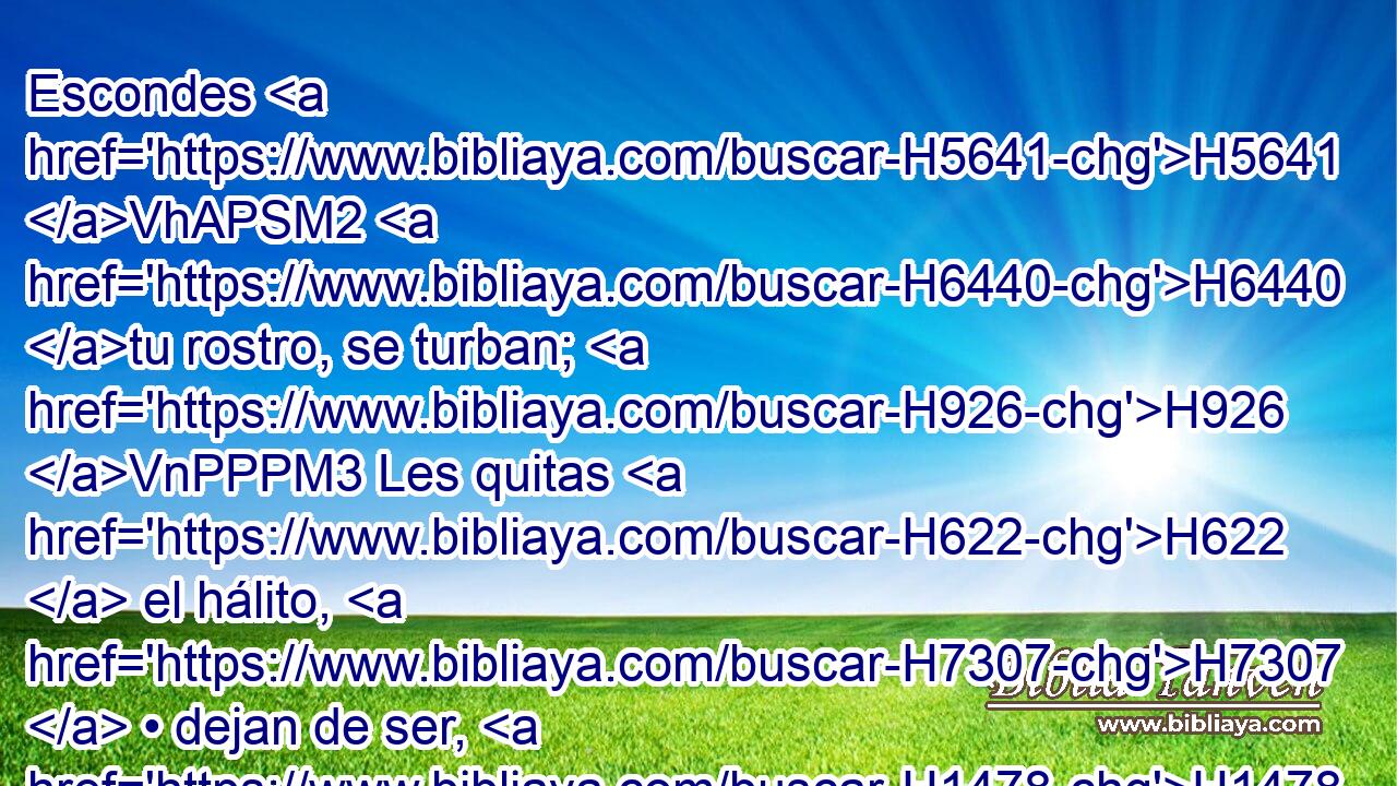 Escondes H5641 VhAPSM2 H6440 tu rostro, se turban; H926 VnPPPM3 Les quitas H622  el hálito, H7307  • dejan de ser, H1478  Y vuelven al H413 PU polvo. H6083  H7725 • 