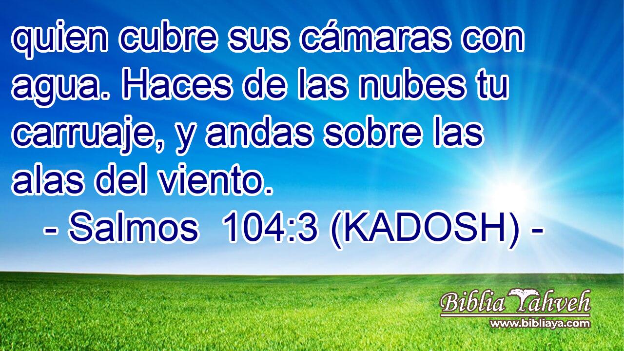  quien cubre sus cámaras con agua. Haces de las nubes tu carruaje, y andas sobre las alas del viento. 