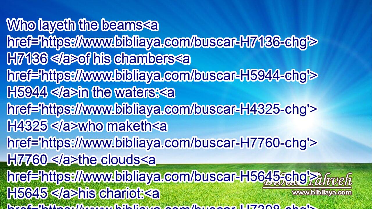 Who layeth the beams H7136 of his chambers H5944 in the waters: H4325 who maketh H7760 the clouds H5645 his chariot: H7398 who walketh H1980 upon H5921 the wings H3671 of the wind:H7307