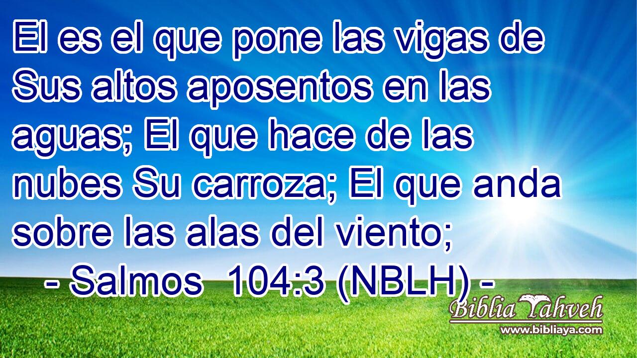  El es el que pone las vigas de Sus altos aposentos en las aguas; El que hace de las nubes Su carroza; El que anda sobre las alas del viento; 