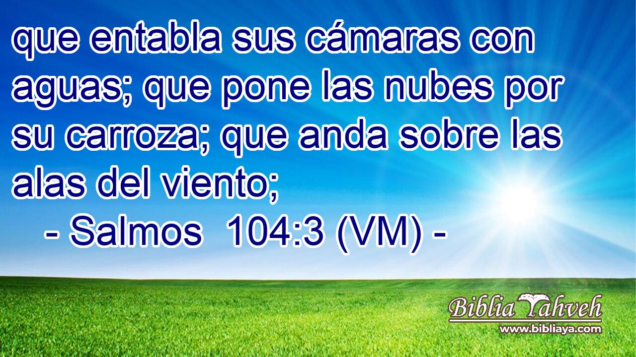  que entabla sus cámaras con aguas; que pone las nubes por su carroza; que anda sobre las alas del viento; 