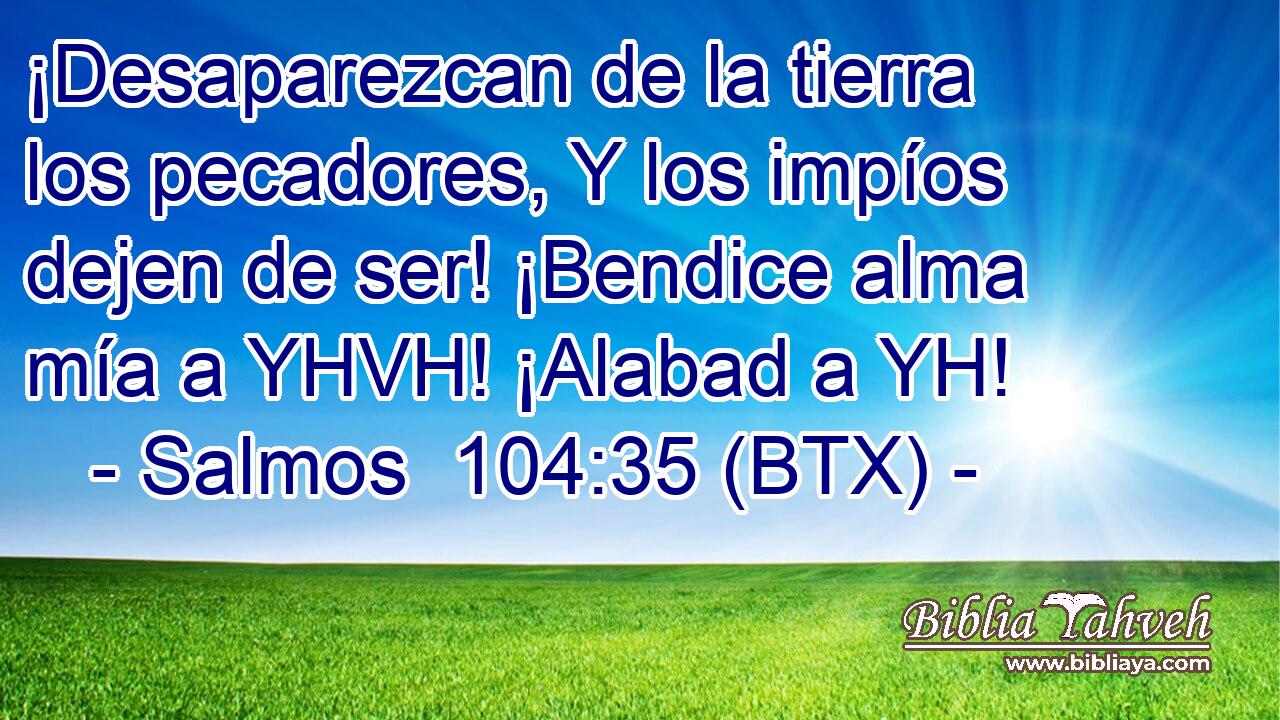 ¡Desaparezcan de la tierra los pecadores, Y los impíos dejen de ser! ¡Bendice alma mía a YHVH! ¡Alabad a YH!