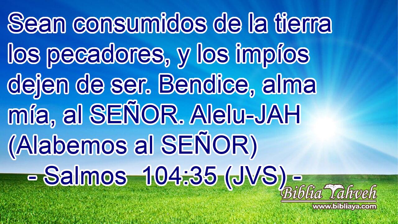 Sean consumidos de la tierra los pecadores, y los impíos dejen de ser. Bendice, alma mía, al SEÑOR. Alelu-JAH (Alabemos al SEÑOR)