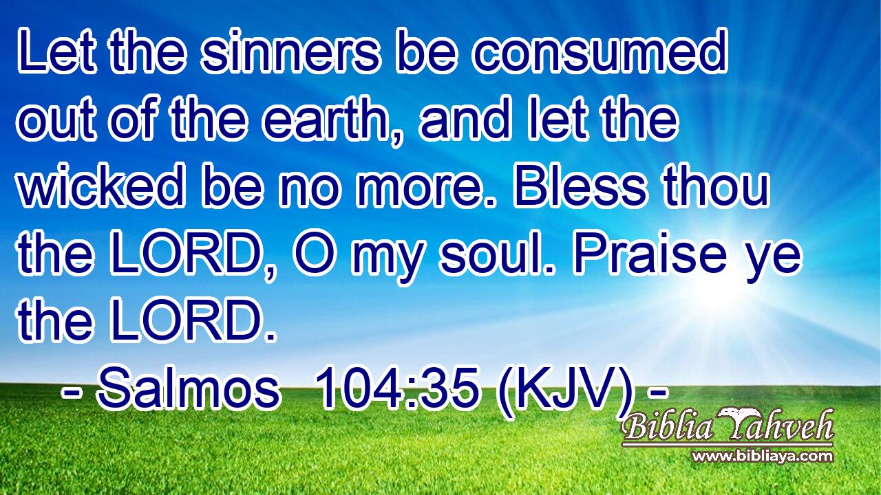 Let the sinners be consumed out of the earth, and let the wicked be no more. Bless thou the LORD, O my soul. Praise ye the LORD.