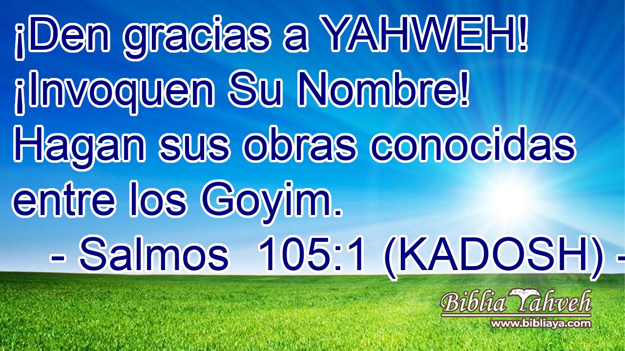  ¡Den gracias a YAHWEH! ¡Invoquen Su Nombre! Hagan sus obras conocidas entre los Goyim. 