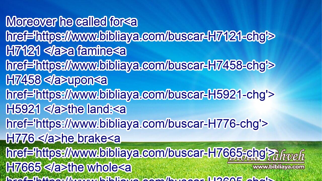 Moreover he called for H7121 a famine H7458 upon H5921 the land: H776 he brake H7665 the whole H3605 staff H4294 of bread.H3899