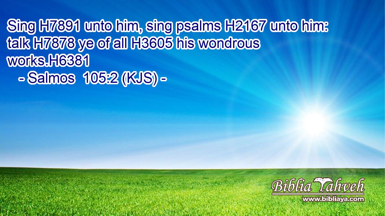 Sing H7891 unto him, sing psalms H2167 unto him: talk H7878 ye of all H3605 his wondrous works.H6381
